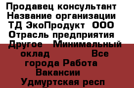 Продавец-консультант › Название организации ­ ТД ЭкоПродукт, ООО › Отрасль предприятия ­ Другое › Минимальный оклад ­ 12 000 - Все города Работа » Вакансии   . Удмуртская респ.,Глазов г.